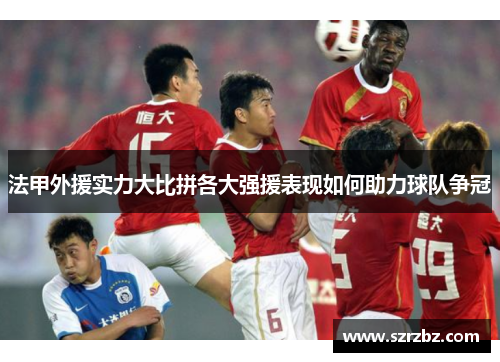 法甲外援实力大比拼各大强援表现如何助力球队争冠